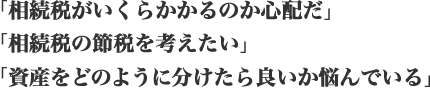 「相続税がいくらかかるのか心配だ」「相続税の節税を考えたい」「資産をどのように分けたら良いか悩んでいる」