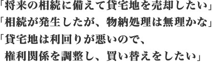 「将来の相続に備えて貸宅地を売却したい」「相続が発生したが、物納処理は無理かな」「貸宅地は利回りが悪いので、権利関係を調整し、買い替えをしたい」