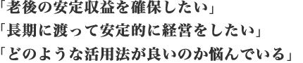 「老後の安定収益を確保したい」「長期に渡って安定的に経営をしたい」「どのような活用法が良いのか悩んでいる」