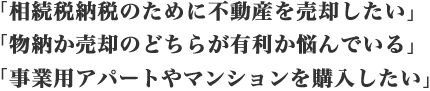「相続税納税のために不動産を売却したい」「物納か売却のどちらが有利か悩んでいる」「事業用アパートやマンションを購入したい」