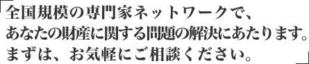 全国規模の専門家ネットワークで、あなたの財産に関する問題の解決にあたります。まずはお気軽にご相談ください。