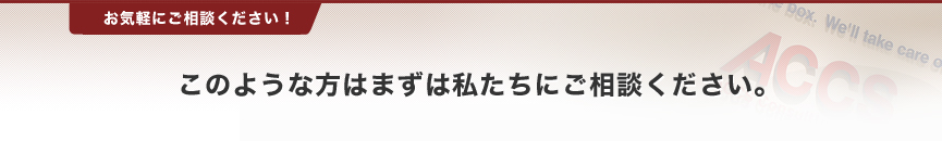 このような方はまずは私たちにご相談ください。