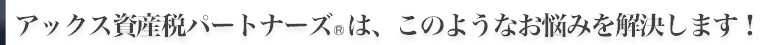 アックス資産税パートナーズ(R)は、このようなお悩みを解決します!
