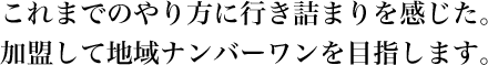 これまでのやり方に行き詰まりを感じた。加盟して地域ナンバーワンを目指します。