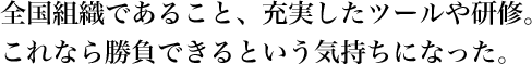 全国組織であること、充実したツールや研修。これなら勝負できるという気持ちになった。