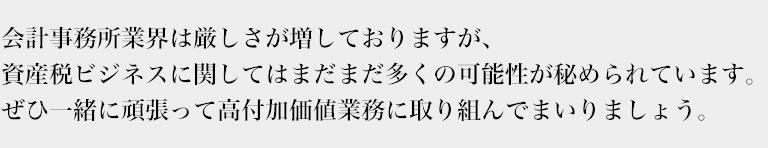 会計事務所業界は厳しさが増しておりますが、
資産税ビジネスに関してはまだまだ多くの可能性が秘められています。
ぜひ一緒に頑張って高付加価値業務に取り組んでまいりましょう。